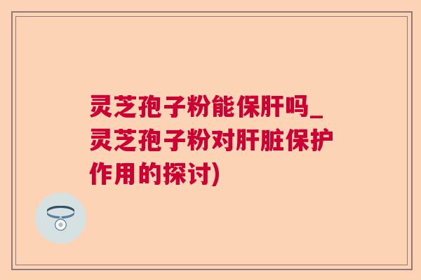 灵芝孢子粉能保肝吗_灵芝孢子粉对肝脏保护作用的探讨)  第1张