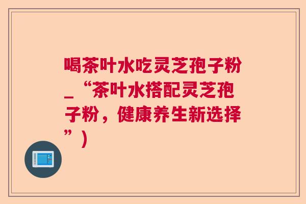 喝茶叶水吃灵芝孢子粉_“茶叶水搭配灵芝孢子粉，健康养生新选择”)  第1张