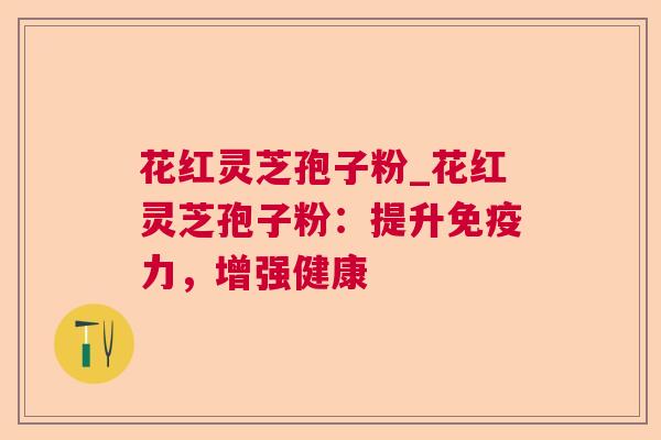 花红灵芝孢子粉_花红灵芝孢子粉：提升免疫力，增强健康  第1张
