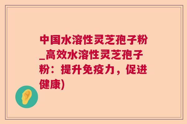 中国水溶性灵芝孢子粉_高效水溶性灵芝孢子粉：提升免疫力，促进健康)  第1张
