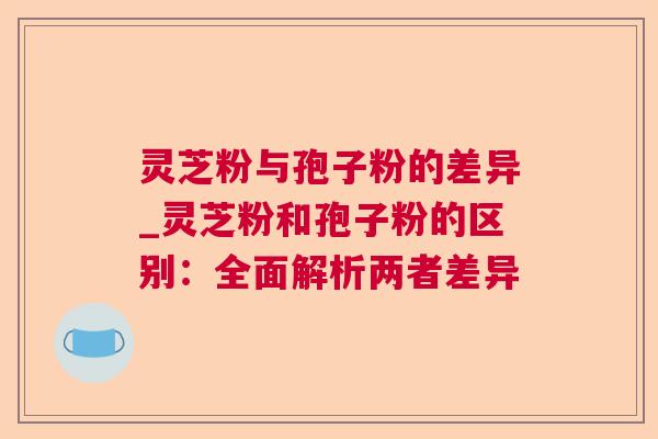 灵芝粉与孢子粉的差异_灵芝粉和孢子粉的区别：全面解析两者差异  第1张