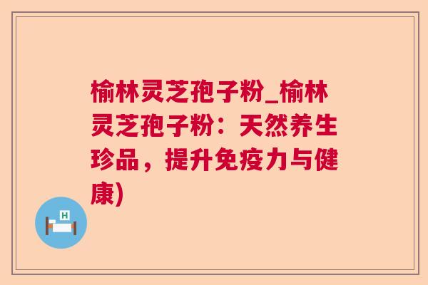 榆林灵芝孢子粉_榆林灵芝孢子粉：天然养生珍品，提升免疫力与健康)  第1张