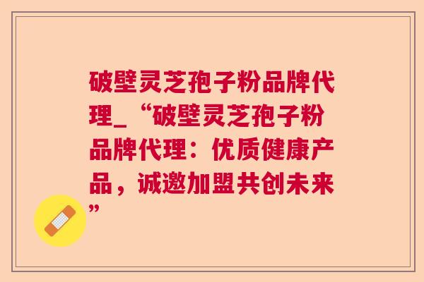破壁灵芝孢子粉品牌代理_“破壁灵芝孢子粉品牌代理:优质健康产品,诚邀加盟共创未来”  第1张 破壁灵芝孢子粉品牌代理_“破壁灵芝孢子粉品牌代理:优质健康产品,诚邀加盟共创未来”  第1张