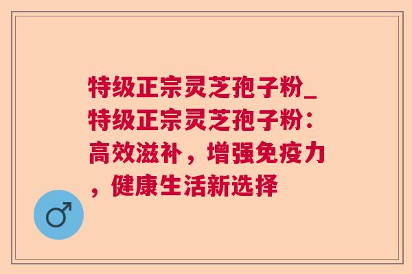 特级正宗灵芝孢子粉_特级正宗灵芝孢子粉:高效滋补,增强免疫力,健康生活新选择  第1张 特级正宗灵芝孢子粉_特级正宗灵芝孢子粉:高效滋补,增强免疫力,健康生活新选择  第1张