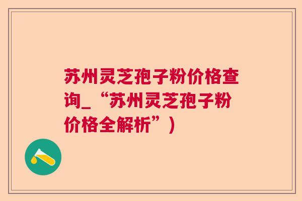 苏州灵芝孢子粉价格查询_“苏州灵芝孢子粉价格全解析”)  第1张