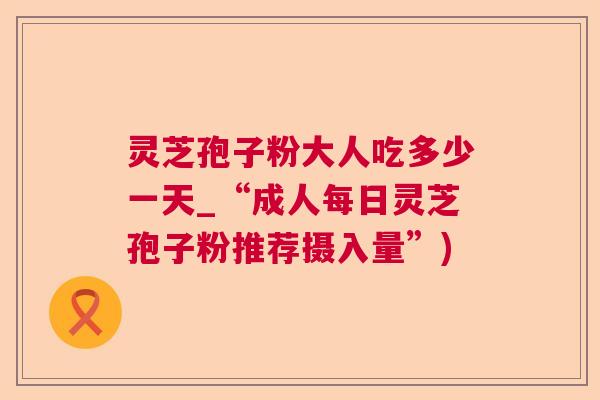 灵芝孢子粉大人吃多少一天_“成人每日灵芝孢子粉推荐摄入量”)  第1张 灵芝孢子粉大人吃多少一天_“成人每日灵芝孢子粉推荐摄入量”)  第1张
