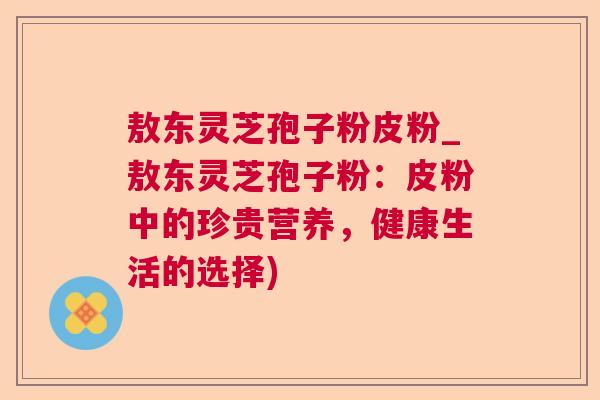 敖东灵芝孢子粉皮粉_敖东灵芝孢子粉:皮粉中的珍贵营养,健康生活的选择)  第1张 敖东灵芝孢子粉皮粉_敖东灵芝孢子粉:皮粉中的珍贵营养,健康生活的选择)  第1张