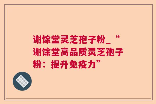 谢馀堂灵芝孢子粉_“谢馀堂高品质灵芝孢子粉:提升免疫力”  第1张 谢馀堂灵芝孢子粉_“谢馀堂高品质灵芝孢子粉:提升免疫力”  第1张