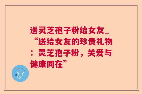 送灵芝孢子粉给女友_“送给女友的珍贵礼物:灵芝孢子粉,关爱与健康同在”  第1张 送灵芝孢子粉给女友_“送给女友的珍贵礼物:灵芝孢子粉,关爱与健康同在”  第1张