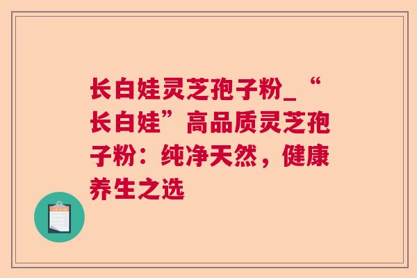 长白娃灵芝孢子粉_“长白娃”高品质灵芝孢子粉:纯净天然,健康养生之选  第1张 长白娃灵芝孢子粉_“长白娃”高品质灵芝孢子粉:纯净天然,健康养生之选  第1张