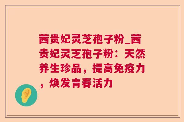 茜贵妃灵芝孢子粉_茜贵妃灵芝孢子粉：天然养生珍品，提高免疫力，焕发青春活力  第1张