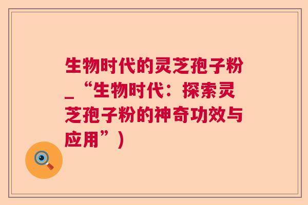 生物时代的灵芝孢子粉_“生物时代:探索灵芝孢子粉的神奇功效与应用”)  第1张 生物时代的灵芝孢子粉_“生物时代:探索灵芝孢子粉的神奇功效与应用”)  第1张