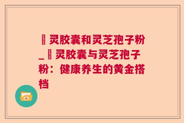 烏灵胶囊和灵芝孢子粉_烏灵胶囊与灵芝孢子粉:健康养生的黄金搭档  第1张 烏灵胶囊和灵芝孢子粉_烏灵胶囊与灵芝孢子粉:健康养生的黄金搭档  第1张