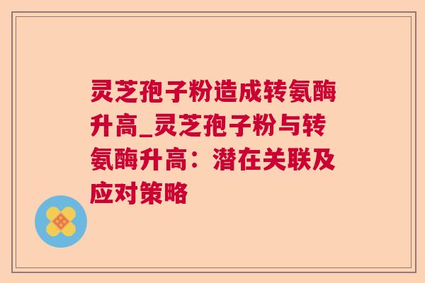 灵芝孢子粉造成转氨酶升高_灵芝孢子粉与转氨酶升高:潜在关联及应对策略  第1张 灵芝孢子粉造成转氨酶升高_灵芝孢子粉与转氨酶升高:潜在关联及应对策略  第1张