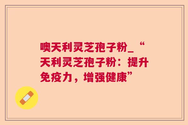 噢天利灵芝孢子粉_“天利灵芝孢子粉:提升免疫力,增强健康”  第1张 噢天利灵芝孢子粉_“天利灵芝孢子粉:提升免疫力,增强健康”  第1张