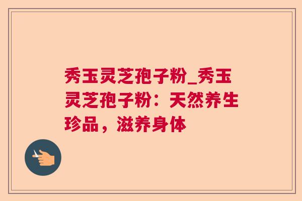 秀玉灵芝孢子粉_秀玉灵芝孢子粉:天然养生珍品,滋养身体  第1张 秀玉灵芝孢子粉_秀玉灵芝孢子粉:天然养生珍品,滋养身体  第1张