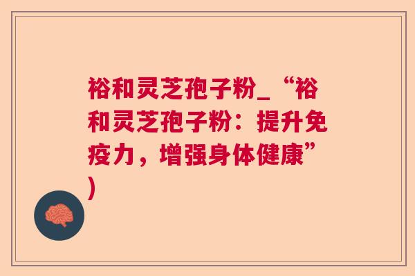 裕和灵芝孢子粉_“裕和灵芝孢子粉:提升免疫力,增强身体健康”)  第1张 裕和灵芝孢子粉_“裕和灵芝孢子粉:提升免疫力,增强身体健康”)  第1张