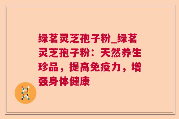 绿茗灵芝孢子粉_绿茗灵芝孢子粉：天然养生珍品，提高免疫力，增强身体健康  第1张