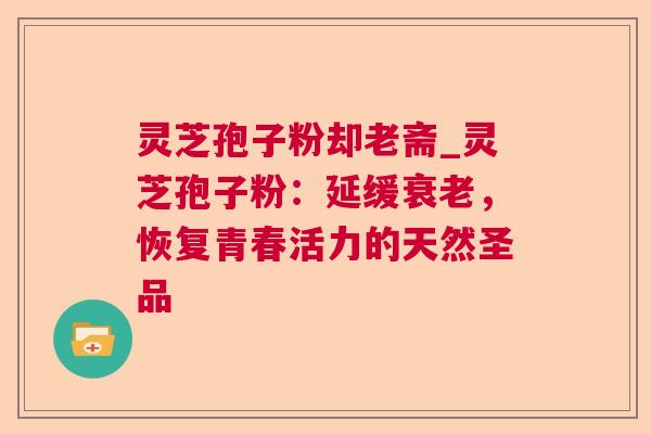 灵芝孢子粉却老斋_灵芝孢子粉:延缓衰老,恢复青春活力的天然圣品  第1张 灵芝孢子粉却老斋_灵芝孢子粉:延缓衰老,恢复青春活力的天然圣品  第1张