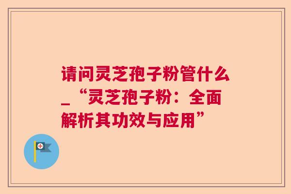 请问灵芝孢子粉管什么_“灵芝孢子粉:全面解析其功效与应用”  第1张 请问灵芝孢子粉管什么_“灵芝孢子粉:全面解析其功效与应用”  第1张