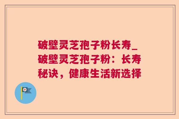 破壁灵芝孢子粉长寿_破壁灵芝孢子粉:长寿秘诀,健康生活新选择  第1张 破壁灵芝孢子粉长寿_破壁灵芝孢子粉:长寿秘诀,健康生活新选择  第1张