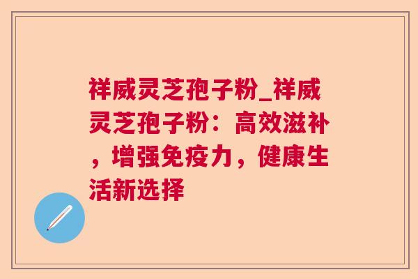 祥威灵芝孢子粉_祥威灵芝孢子粉:高效滋补,增强免疫力,健康生活新选择  第1张 祥威灵芝孢子粉_祥威灵芝孢子粉:高效滋补,增强免疫力,健康生活新选择  第1张