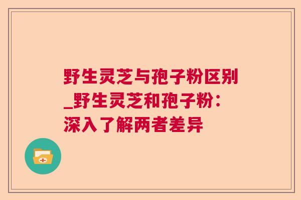 野生灵芝与孢子粉区别_野生灵芝和孢子粉:深入了解两者差异  第1张 野生灵芝与孢子粉区别_野生灵芝和孢子粉:深入了解两者差异  第1张