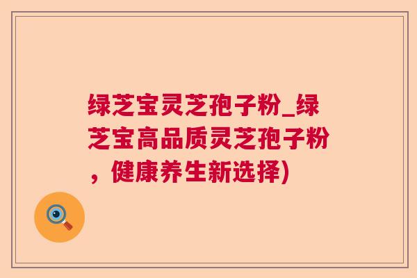 绿芝宝灵芝孢子粉_绿芝宝高品质灵芝孢子粉,健康养生新选择)  第1张 绿芝宝灵芝孢子粉_绿芝宝高品质灵芝孢子粉,健康养生新选择)  第1张