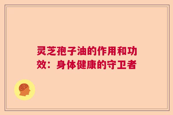 灵芝孢子油的作用和功效：身体健康的守卫者  第1张
