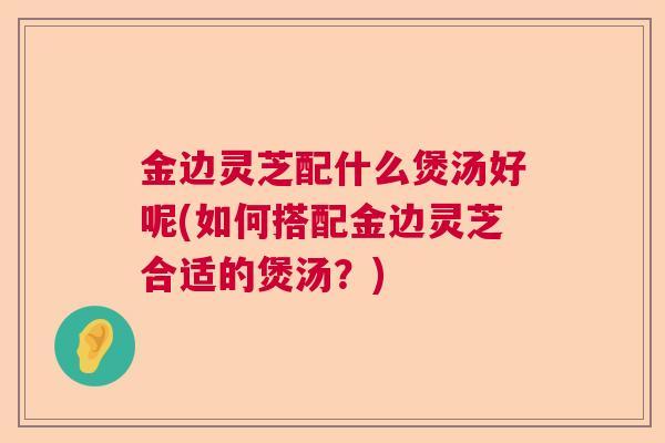 金边灵芝配什么煲汤好呢(如何搭配金边灵芝合适的煲汤?)  第1张 金边灵芝配什么煲汤好呢(如何搭配金边灵芝合适的煲汤?)  第1张