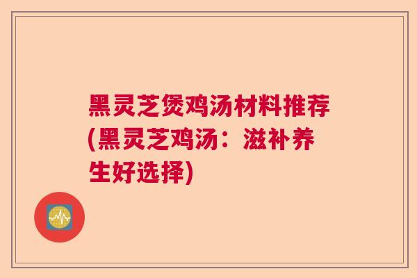 黑灵芝煲鸡汤材料推荐(黑灵芝鸡汤：滋补养生好选择)  第1张
