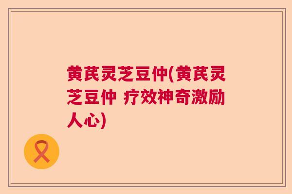 黄芪灵芝豆仲(黄芪灵芝豆仲 疗效神奇激励人心)  第1张 黄芪灵芝豆仲(黄芪灵芝豆仲 疗效神奇激励人心)  第1张