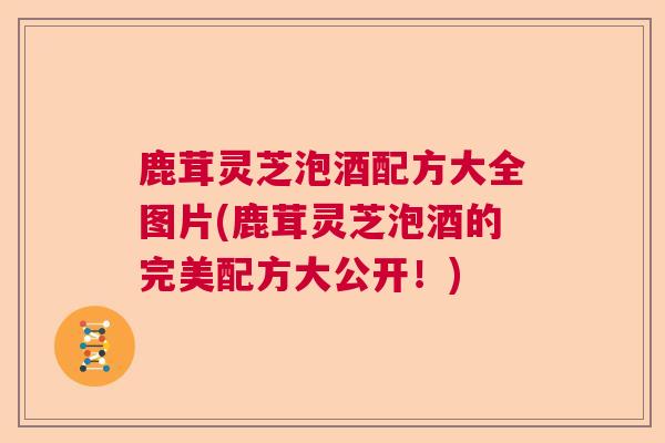 鹿茸灵芝泡酒配方大全图片(鹿茸灵芝泡酒的完美配方大公开!)  第1张 鹿茸灵芝泡酒配方大全图片(鹿茸灵芝泡酒的完美配方大公开!)  第1张
