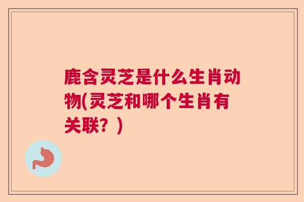 鹿含灵芝是什么生肖动物(灵芝和哪个生肖有关联？)  第1张