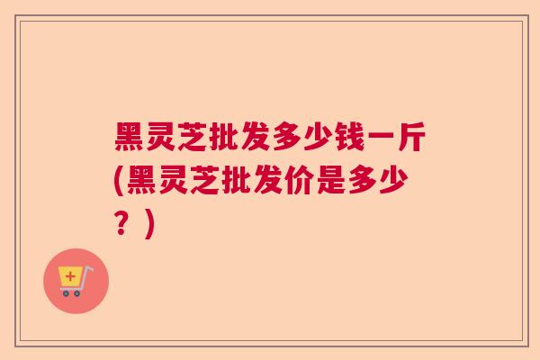 黑灵芝批发多少钱一斤(黑灵芝批发价是多少？)  第1张