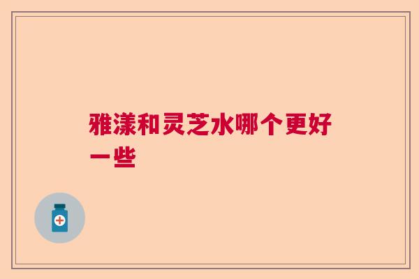 雅漾和灵芝水哪个更好一些  第1张 雅漾和灵芝水哪个更好一些  第1张