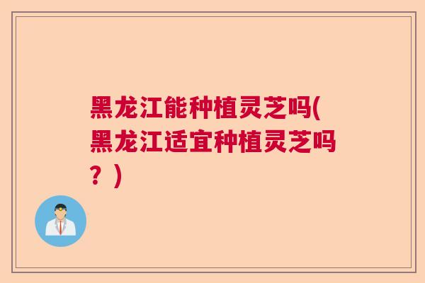 黑龙江能种植灵芝吗(黑龙江适宜种植灵芝吗?)  第1张 黑龙江能种植灵芝吗(黑龙江适宜种植灵芝吗?)  第1张