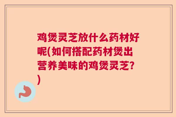 鸡煲灵芝放什么药材好呢(如何搭配药材煲出营养美味的鸡煲灵芝？)  第1张