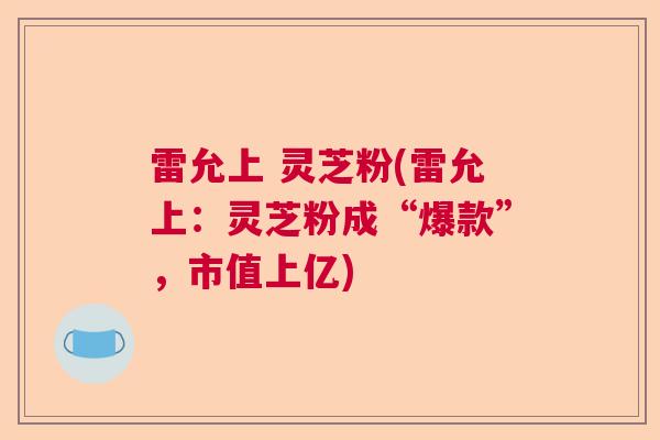 雷允上 灵芝粉(雷允上:灵芝粉成“爆款”,市值上亿)  第1张 雷允上 灵芝粉(雷允上:灵芝粉成“爆款”,市值上亿)  第1张