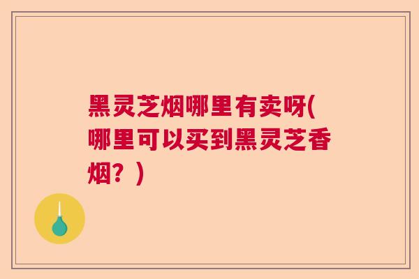 黑灵芝烟哪里有卖呀(哪里可以买到黑灵芝香烟？)  第1张