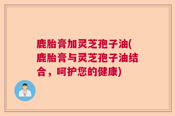 鹿胎膏加灵芝孢子油(鹿胎膏与灵芝孢子油结合,呵护您的健康)  第1张 鹿胎膏加灵芝孢子油(鹿胎膏与灵芝孢子油结合,呵护您的健康)  第1张