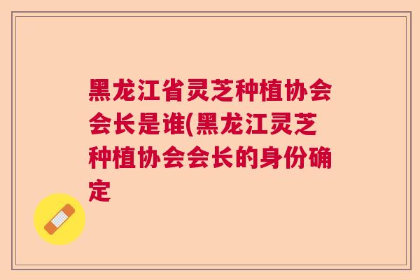 黑龙江省灵芝种植协会会长是谁(黑龙江灵芝种植协会会长的身份确定  第1张 黑龙江省灵芝种植协会会长是谁(黑龙江灵芝种植协会会长的身份确定  第1张