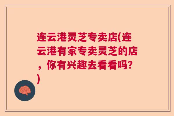 连云港灵芝专卖店(连云港有家专卖灵芝的店,你有兴趣去看看吗?)  第1张 连云港灵芝专卖店(连云港有家专卖灵芝的店,你有兴趣去看看吗?)  第1张