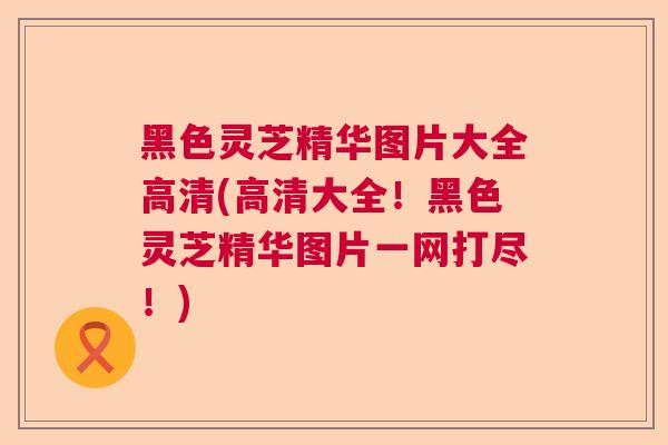 黑色灵芝精华图片大全高清(高清大全!黑色灵芝精华图片一网打尽!)  第1张 黑色灵芝精华图片大全高清(高清大全!黑色灵芝精华图片一网打尽!)  第1张