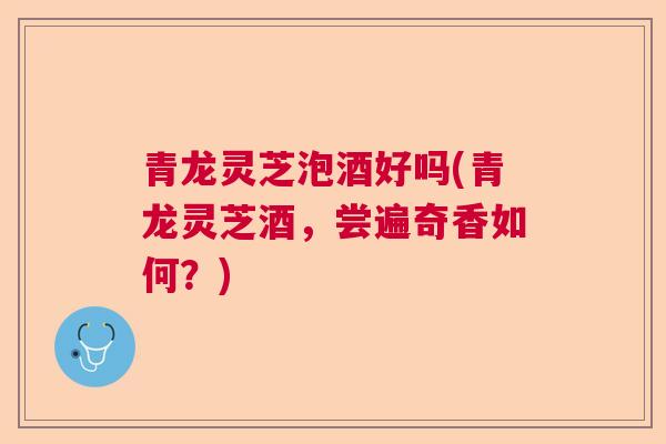 青龙灵芝泡酒好吗(青龙灵芝酒,尝遍奇香如何?)  第1张 青龙灵芝泡酒好吗(青龙灵芝酒,尝遍奇香如何?)  第1张