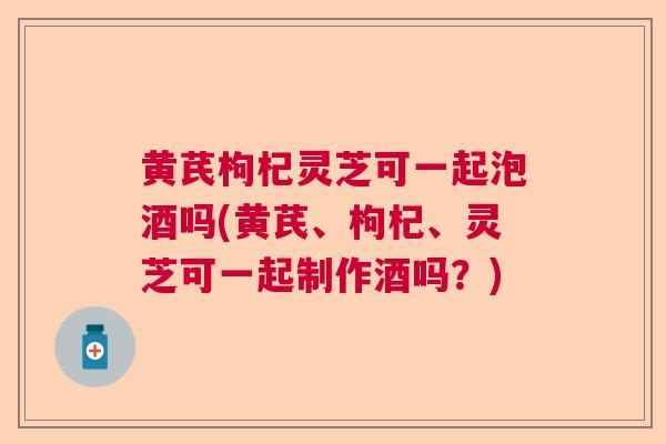 黄芪枸杞灵芝可一起泡酒吗(黄芪、枸杞、灵芝可一起制作酒吗?)  第1张 黄芪枸杞灵芝可一起泡酒吗(黄芪、枸杞、灵芝可一起制作酒吗?)  第1张