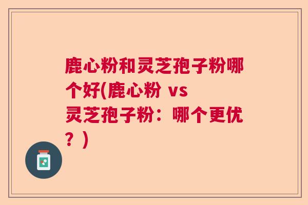 鹿心粉和灵芝孢子粉哪个好(鹿心粉 vs 灵芝孢子粉:哪个更优?)  第1张 鹿心粉和灵芝孢子粉哪个好(鹿心粉 vs 灵芝孢子粉:哪个更优?)  第1张