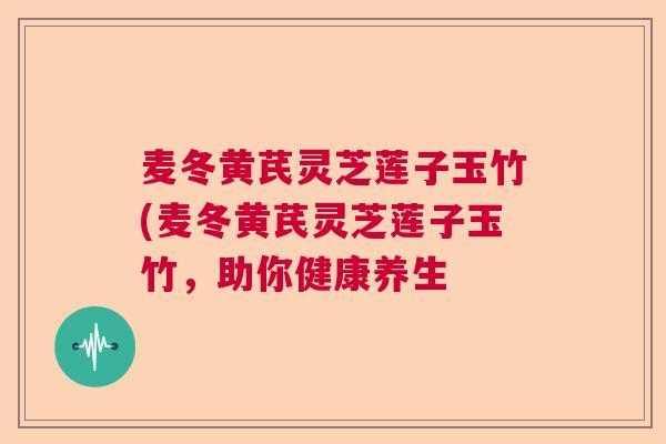 麦冬黄芪灵芝莲子玉竹(麦冬黄芪灵芝莲子玉竹,助你健康养生  第1张 麦冬黄芪灵芝莲子玉竹(麦冬黄芪灵芝莲子玉竹,助你健康养生  第1张