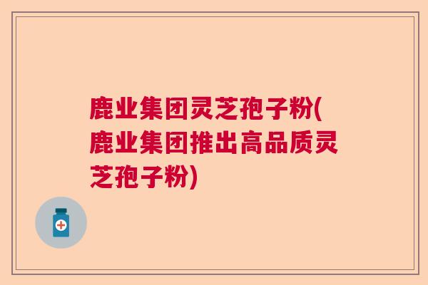 鹿业集团灵芝孢子粉(鹿业集团推出高品质灵芝孢子粉)  第1张