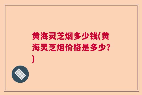 黄海灵芝烟多少钱(黄海灵芝烟价格是多少?)  第1张 黄海灵芝烟多少钱(黄海灵芝烟价格是多少?)  第1张